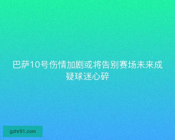 巴萨10号伤情加剧或将告别赛场未来成疑球迷心碎