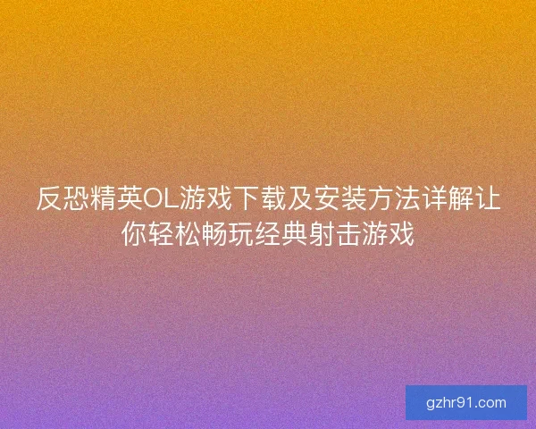 反恐精英OL游戏下载及安装方法详解让你轻松畅玩经典射击游戏