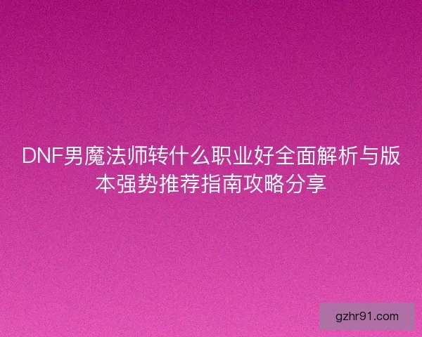 DNF男魔法师转什么职业好全面解析与版本强势推荐指南攻略分享