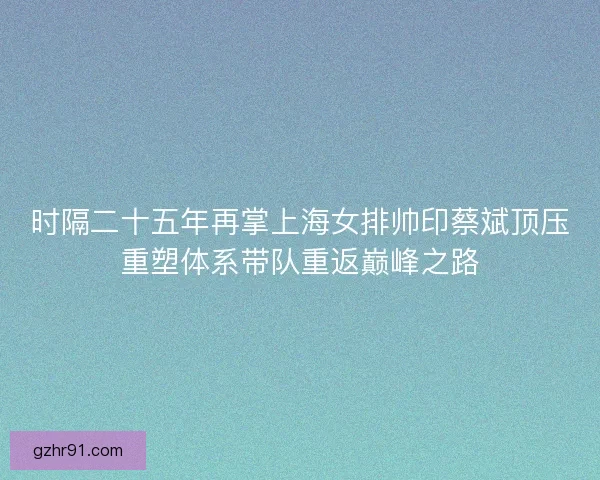 时隔二十五年再掌上海女排帅印蔡斌顶压重塑体系带队重返巅峰之路