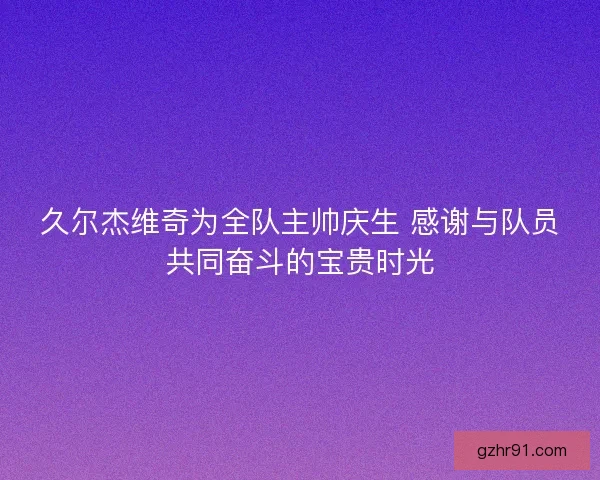 久尔杰维奇为全队主帅庆生 感谢与队员共同奋斗的宝贵时光