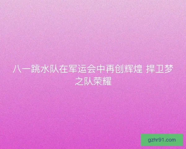 八一跳水队在军运会中再创辉煌 捍卫梦之队荣耀