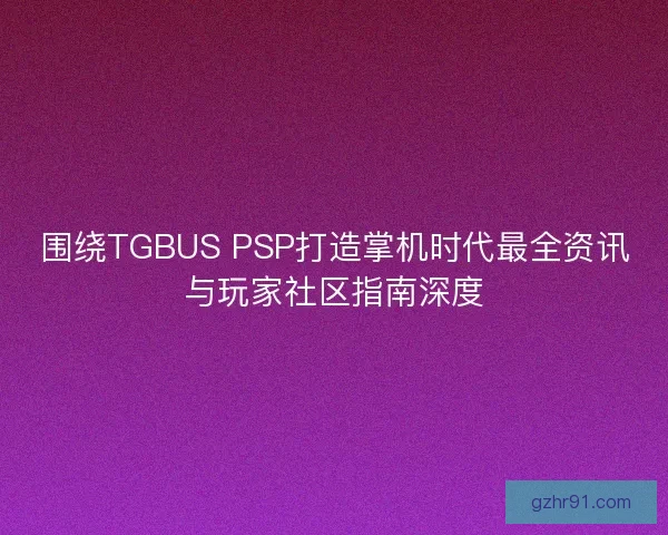 围绕TGBUS PSP打造掌机时代最全资讯与玩家社区指南深度
