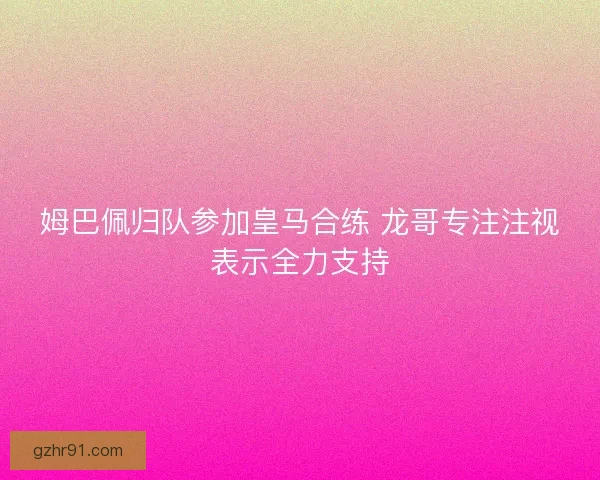 姆巴佩归队参加皇马合练 龙哥专注注视表示全力支持