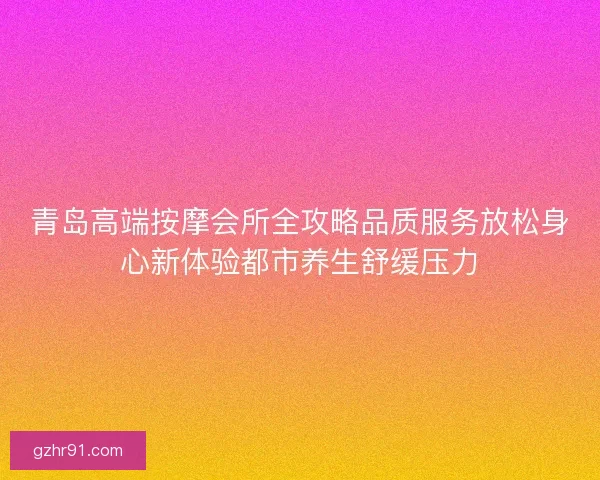 青岛高端按摩会所全攻略品质服务放松身心新体验都市养生舒缓压力
