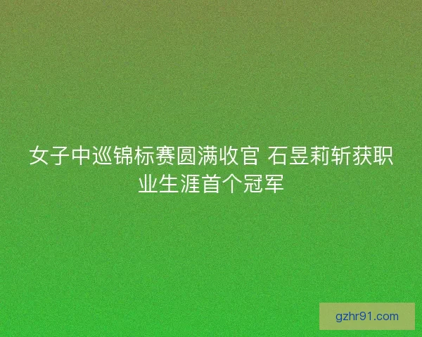 女子中巡锦标赛圆满收官 石昱莉斩获职业生涯首个冠军