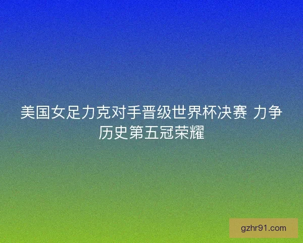 美国女足力克对手晋级世界杯决赛 力争历史第五冠荣耀
