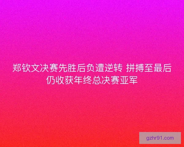郑钦文决赛先胜后负遭逆转 拼搏至最后仍收获年终总决赛亚军